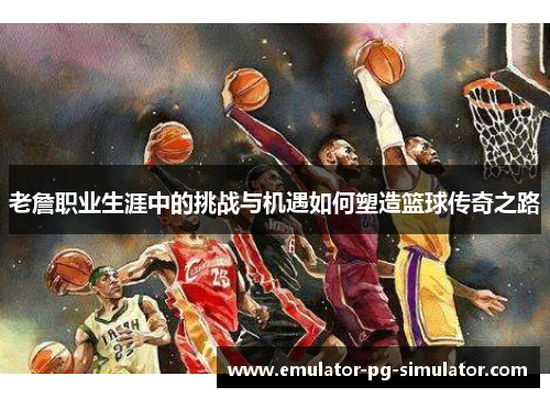 老詹职业生涯中的挑战与机遇如何塑造篮球传奇之路