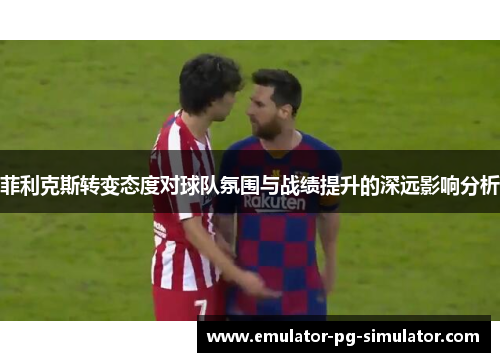 菲利克斯转变态度对球队氛围与战绩提升的深远影响分析