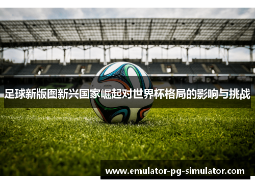 足球新版图新兴国家崛起对世界杯格局的影响与挑战