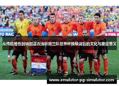 从传统橙色到特别蓝衣浅析荷兰队世界杯换装背后的文化与象征意义