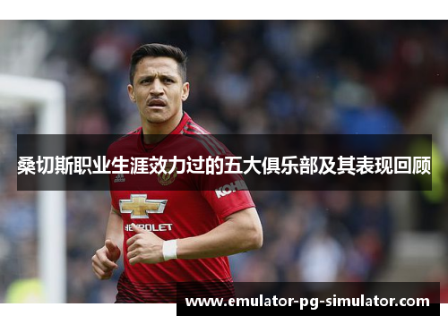 桑切斯职业生涯效力过的五大俱乐部及其表现回顾