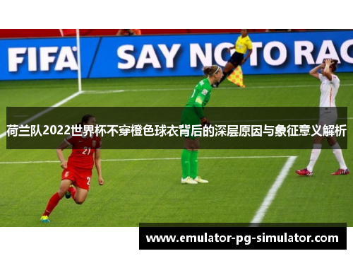 荷兰队2022世界杯不穿橙色球衣背后的深层原因与象征意义解析