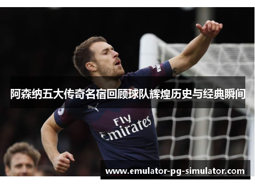 阿森纳五大传奇名宿回顾球队辉煌历史与经典瞬间