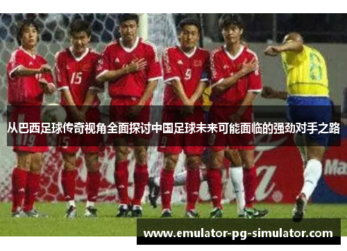 从巴西足球传奇视角全面探讨中国足球未来可能面临的强劲对手之路